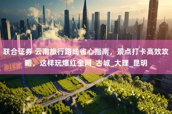 联合证券 云南旅行路线省心指南，景点打卡高效攻略，这样玩爆红全网_古城_大理_昆明