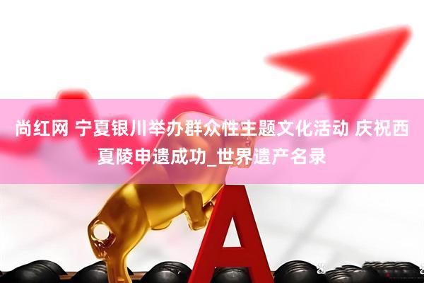 尚红网 宁夏银川举办群众性主题文化活动 庆祝西夏陵申遗成功_世界遗产名录