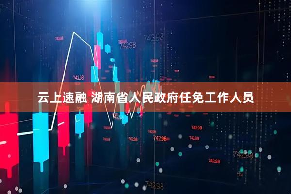 云上速融 湖南省人民政府任免工作人员