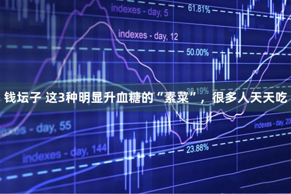 钱坛子 这3种明显升血糖的“素菜”，很多人天天吃