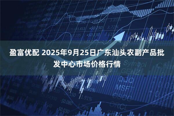 盈富优配 2025年9月25日广东汕头农副产品批发中心市场价格行情