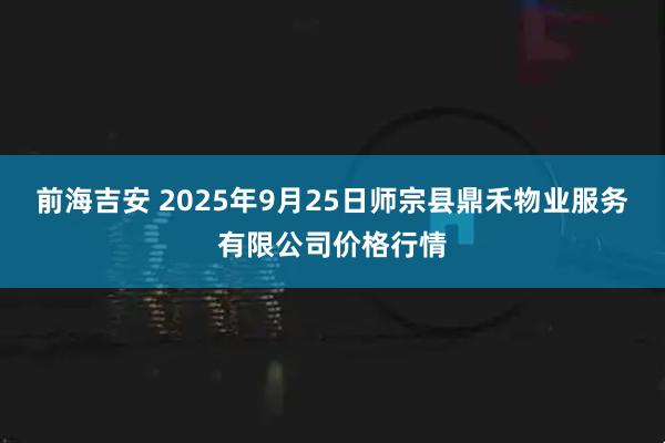 前海吉安 2025年9月25日师宗县鼎禾物业服务有限公司价格行情