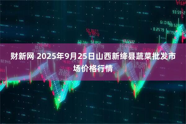 财新网 2025年9月25日山西新绛县蔬菜批发市场价格行情