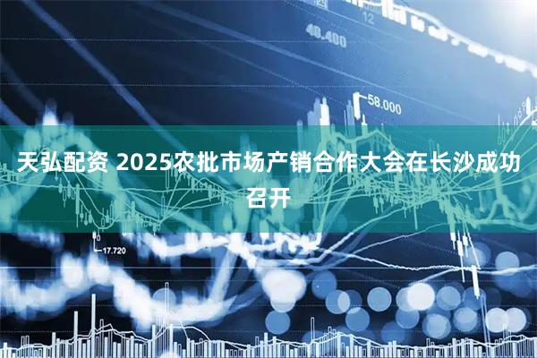 天弘配资 2025农批市场产销合作大会在长沙成功召开