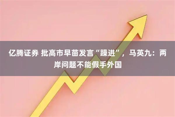 亿腾证券 批高市早苗发言“躁进”，马英九：两岸问题不能假手外国