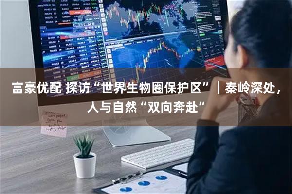 富豪优配 探访“世界生物圈保护区”｜秦岭深处，人与自然“双向奔赴”