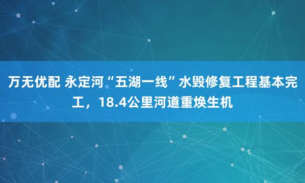 万无优配 永定河“五湖一线”水毁修复工程基本完工，18.4公里河道重焕生机