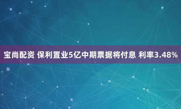 宝尚配资 保利置业5亿中期票据将付息 利率3.48%