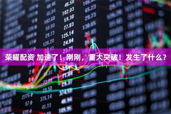 荣耀配资 加速了！刚刚，重大突破！发生了什么？