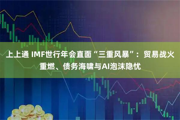 上上通 IMF世行年会直面“三重风暴”：贸易战火重燃、债务海啸与AI泡沫隐忧