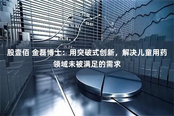 股壹佰 金磊博士：用突破式创新，解决儿童用药领域未被满足的需求