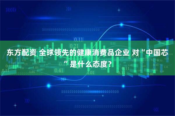 东方配资 全球领先的健康消费品企业 对“中国芯”是什么态度？