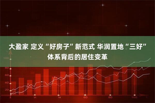 大盈家 定义“好房子”新范式 华润置地“三好”体系背后的居住变革