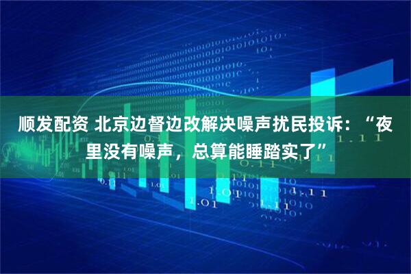 顺发配资 北京边督边改解决噪声扰民投诉：“夜里没有噪声，总算能睡踏实了”