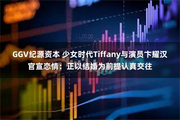 GGV纪源资本 少女时代Tiffany与演员卞耀汉官宣恋情：正以结婚为前提认真交往
