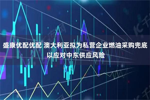 盛康优配优配 澳大利亚拟为私营企业燃油采购兜底 以应对中东供应风险